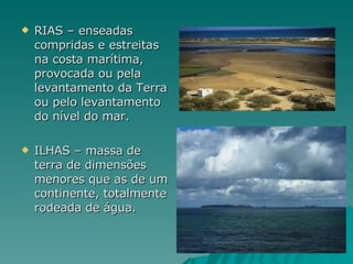 RIAS – enseadas compridas e estreitas na costa marítima, provocada ou pela levantamento da Terra ou pelo levantamento do nível do mar. ILHAS – massa de terra de dimensões menores que as de um continente, totalmente rodeada de água. 