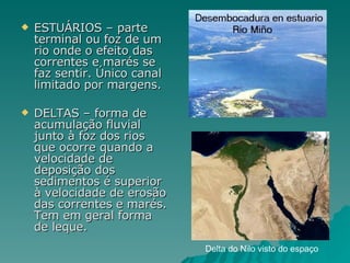 ESTUÁRIOS – parte terminal ou foz de um rio onde o efeito das correntes e marés se faz sentir. Único canal limitado por margens. DELTAS – forma de acumulação fluvial junto à foz dos rios que ocorre quando a velocidade de deposição dos sedimentos é superior à velocidade de erosão das correntes e marés. Tem em geral forma de leque. Delta do Nilo visto do espaço 