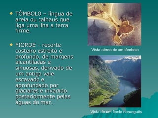 TÔMBOLO – língua de areia ou calhaus que liga uma ilha a terra firme. FIORDE – recorte costeiro estreito e profundo, de margens alcantiladas e sinuosas, derivado de um antigo vale escavado e aprofundado por glaciares e invadido posteriormente pelas águas do mar. Vista de um fiorde norueguês Vista aérea de um tômbolo 