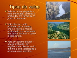 Tipos de vales Vale em V ou garganta – vale encaixado, estreito e profundo, em forma de V, junto à nascente. Vale aberto – vale profundo em V aberto, onde o relevo é menos acidentado e a velocidade das águas diminui – curso médio do rio. Vale em caleira aluvial – pouco profundo, em regiões mais planas, o rio diminui a sua velocidade e acumula mais detritos. 