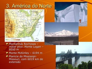 3. América do Norte Montanhas Rochosas – maior pico: Monte Logan – 6050 m Monte McKinley – 6194 m  Planície do Mississipi-Missouri, com 6019 km de extensão 