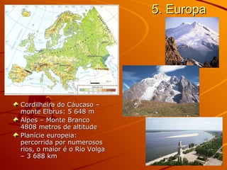 5. Europa Cordilheira do Cáucaso – monte Elbrus: 5 648 m Alpes – Monte Branco 4808 metros de altitude Planície europeia: percorrida por numerosos rios, o maior é o Rio Volga – 3 688 km  