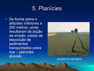 5. Planícies De forma plana e altitudes inferiores a 200 metros: umas resultaram da acção da erosão, outras da deposição de sedimentos transportados pelos rios – planícies aluviais. peneplanície alentejana 
