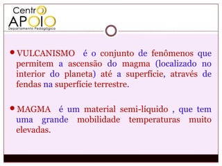 VULCANISMO       é o conjunto de fenômenos que
 permitem a ascensão do magma (localizado no
 interior do planeta) até a superfície, através de
 fendas na superfície terrestre.

MAGMA     é um material semi-líquido , que tem
 uma grande mobilidade temperaturas muito
 elevadas.
 