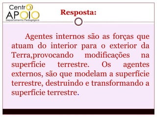 Resposta:


    Agentes internos são as forças que
atuam do interior para o exterior da
Terra,provocando modificações na
superfície    terrestre.   Os    agentes
externos, são que modelam a superfície
terrestre, destruindo e transformando a
superfície terrestre.
 