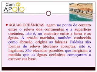 ÁGUAS OCEÂNICAS agem no ponto de contato
 entre o relevo dos continentes e a superfície
 oceânica, isto é, no encontro entre a terra e as
 águas. A erosão marinha, também conhecida
 como abrasão, origina as falésias. Falésias são
 formas de relevo litorâneo abruptas, isto é,
 íngrimes. São elevados paredões que surgiram à
 medida que as águas oceânicas começaram a
 escavar sua base.
 