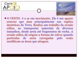 O VENTO é o ar em movimento. Ele é um agente
 externo que atua principalmente nas regiões
 desérticas da Terra. Realiza um trabalho de erosão
 eólica, ao transportar materiais de diversos
 tamanhos, desde areia até fragmentos de rocha. A
 erosão eólica dá origem a formas de relevo quando
 partículas de areia carregadas pelo vento
 modificam as áreas que atingem.
 