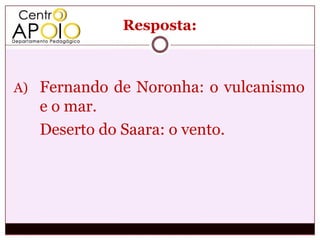 Resposta:



A) Fernando de Noronha: o vulcanismo
   e o mar.
   Deserto do Saara: o vento.
 
