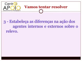 Vamos tentar resolver


3 - Estabeleça as diferenças na ação dos
     agentes internos e externos sobre o
 relevo.
 