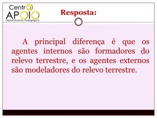 Resposta:



   A principal diferença é que os
agentes internos são formadores do
relevo terrestre, e os agentes externos
são modeladores do relevo terrestre.
 
