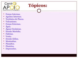 Tópicos:
   Forças Internas.
   Agentes Internos.
   Tectônica de Placas.
   Vulcanismo.
   Forças Externas.
   Água.
   Águas Oceânicas.
   Erosão Marinha.
   Falésias.
   Vento.
   Erosão Eólica.
   Montanhas.
   Planaltos.
   Planícies.
   Depressões.
 