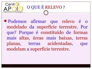 O QUE É RELEVO ?


Podemos   afirmar que relevo é o
modelado da superfície terrestre. Por
que? Porque é constituído de formas
mais altas, áreas mais baixas, terras
planas,   terras   acidentadas,   que
modelam a superfície terrestre.
 