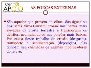 AS FORÇAS EXTERNAS


São aquelas que provêm do clima, das águas ou
 dos seres vivos.Causam erosão nas partes mais
 elevadas da crosta terrestre e transportam os
 detritos, acumulando-os nas porções mais baixas.
 Por causa desse trabalho de erosão (desgaste),
 transporte e sedimentação (deposição), elas
 também são chamadas de agentes modificadores
 do relevo.
 