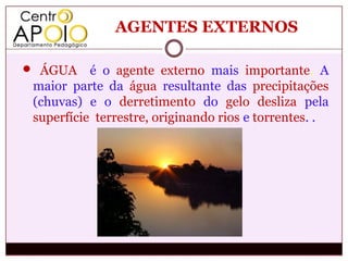 AGENTES EXTERNOS

 ÁGUA     é o agente externo mais importante. A
 maior parte da água resultante das precipitações
 (chuvas) e o derretimento do gelo desliza pela
 superfície terrestre, originando rios e torrentes. .
 