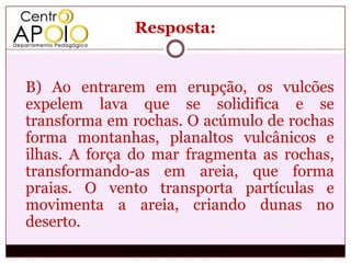 Resposta:


B) Ao entrarem em erupção, os vulcões
expelem lava que se solidifica e se
transforma em rochas. O acúmulo de rochas
forma montanhas, planaltos vulcânicos e
ilhas. A força do mar fragmenta as rochas,
transformando-as em areia, que forma
praias. O vento transporta partículas e
movimenta a areia, criando dunas no
deserto.
 