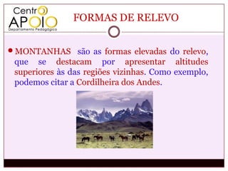 FORMAS DE RELEVO


MONTANHAS são as formas elevadas do relevo,
 que se destacam por apresentar altitudes
 superiores às das regiões vizinhas. Como exemplo,
 podemos citar a Cordilheira dos Andes.
 