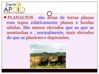 PLANALTOS       são áreas de terras planas
 com topos relativamente planos e bordas
 nítidas. São menos elevados que as que as
 montanhas e , normalmente, mais elevados
 do que as planícies e depressões.
 