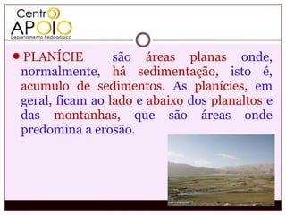 PLANÍCIE         são áreas planas onde,
 normalmente, há sedimentação, isto é,
 acumulo de sedimentos. As planícies, em
 geral, ficam ao lado e abaixo dos planaltos e
 das montanhas, que são áreas onde
 predomina a erosão.
 