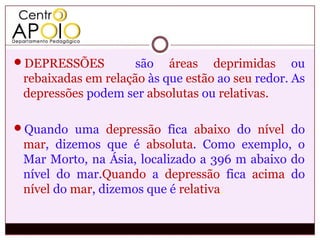 DEPRESSÕES          são áreas deprimidas ou
 rebaixadas em relação às que estão ao seu redor. As
 depressões podem ser absolutas ou relativas.

Quando uma depressão fica abaixo do nível do
 mar, dizemos que é absoluta. Como exemplo, o
 Mar Morto, na Ásia, localizado a 396 m abaixo do
 nível do mar.Quando a depressão fica acima do
 nível do mar, dizemos que é relativa.
 