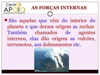 AS FORÇAS INTERNAS

São aquelas que vêm do interior do
 planeta e que deram origem as rochas.
 Também       chamados    de    agentes
 internos, elas dão origem as vulcões,
 terremotos, aos dobramentos etc.
 
