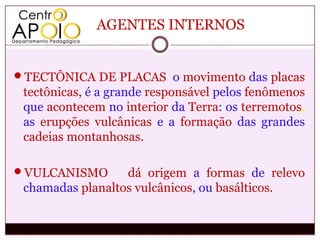 AGENTES INTERNOS


TECTÔNICA DE PLACAS o movimento das placas
 tectônicas, é a grande responsável pelos fenômenos
 que acontecem no interior da Terra: os terremotos,
 as erupções vulcânicas e a formação das grandes
 cadeias montanhosas.

VULCANISMO       dá origem a formas de relevo
 chamadas planaltos vulcânicos, ou basálticos.
 