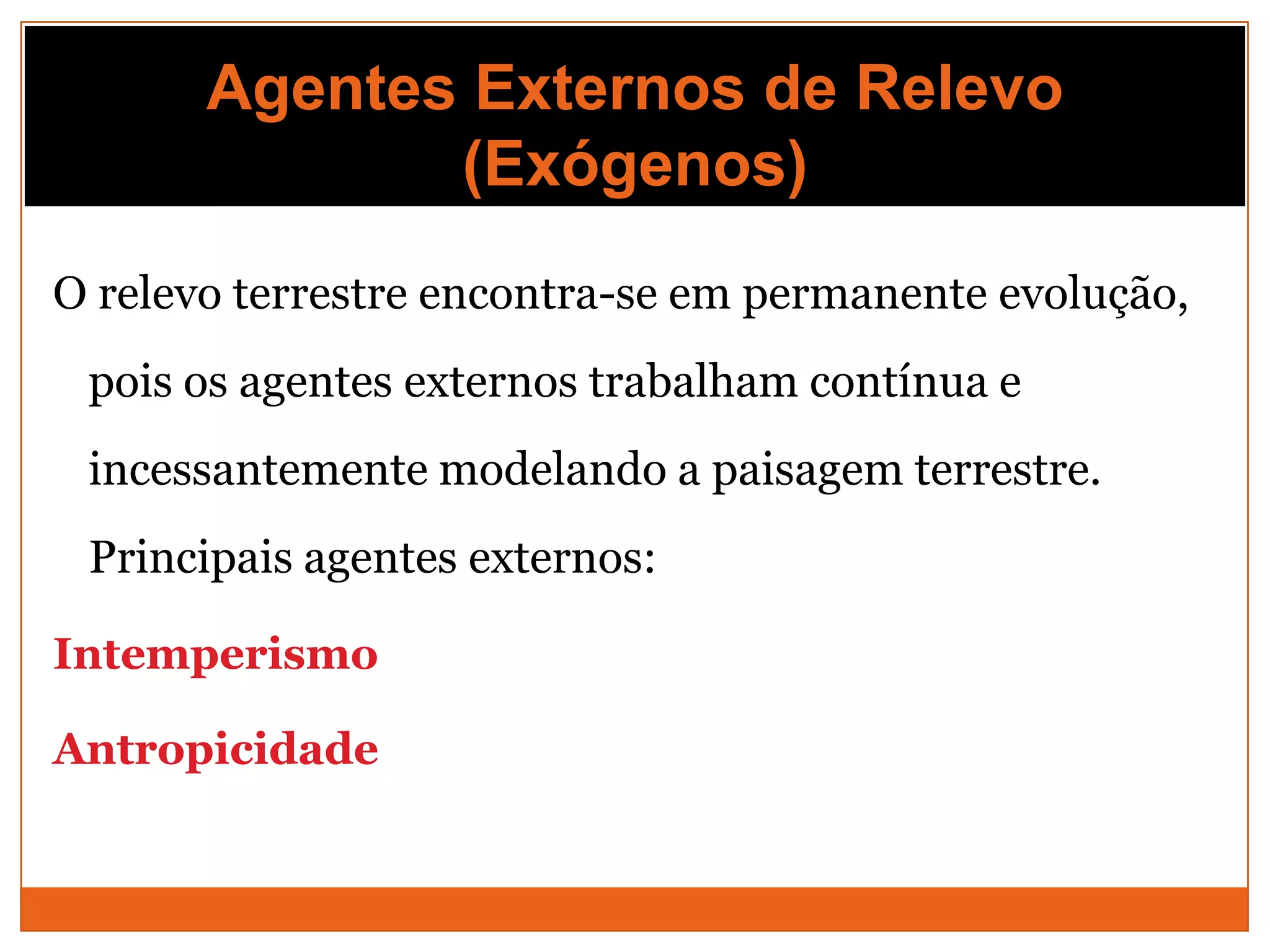 Agentes Externos de Relevo
              (Exógenos)
O relevo terrestre encontra-se em permanente evolução,
 pois os agentes externos trabalham contínua e
 incessantemente modelando a paisagem terrestre.
 Principais agentes externos:

Intemperismo

Antropicidade
 