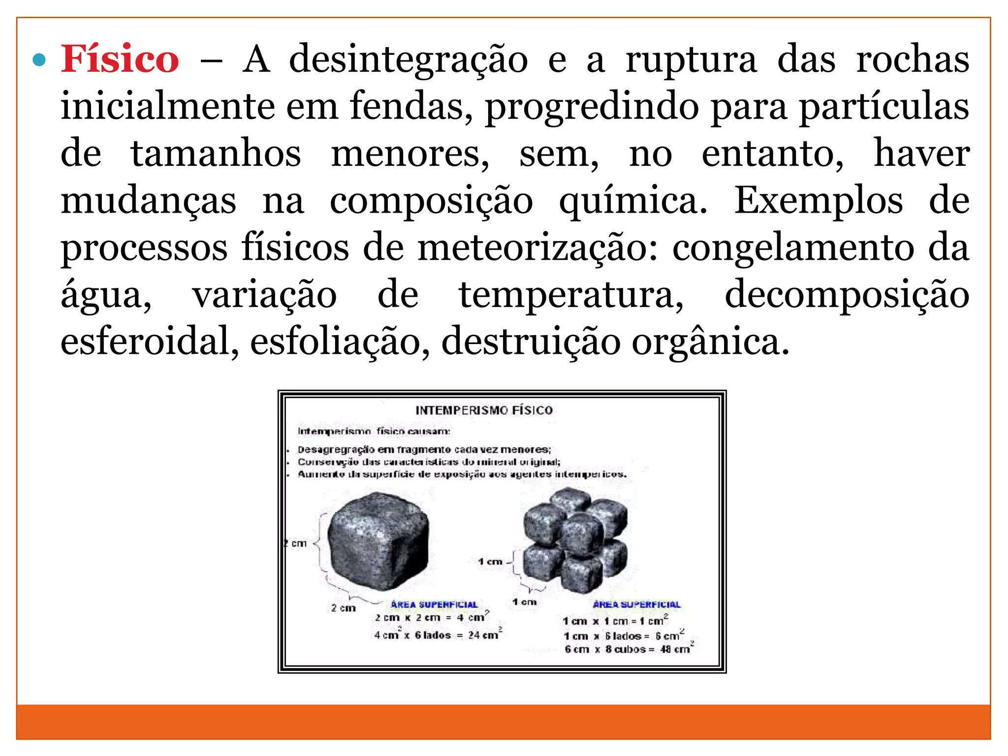  Físico – A desintegração e a ruptura das rochas
 inicialmente em fendas, progredindo para partículas
 de tamanhos menores, sem, no entanto, haver
 mudanças na composição química. Exemplos de
 processos físicos de meteorização: congelamento da
 água, variação de temperatura, decomposição
 esferoidal, esfoliação, destruição orgânica.
 