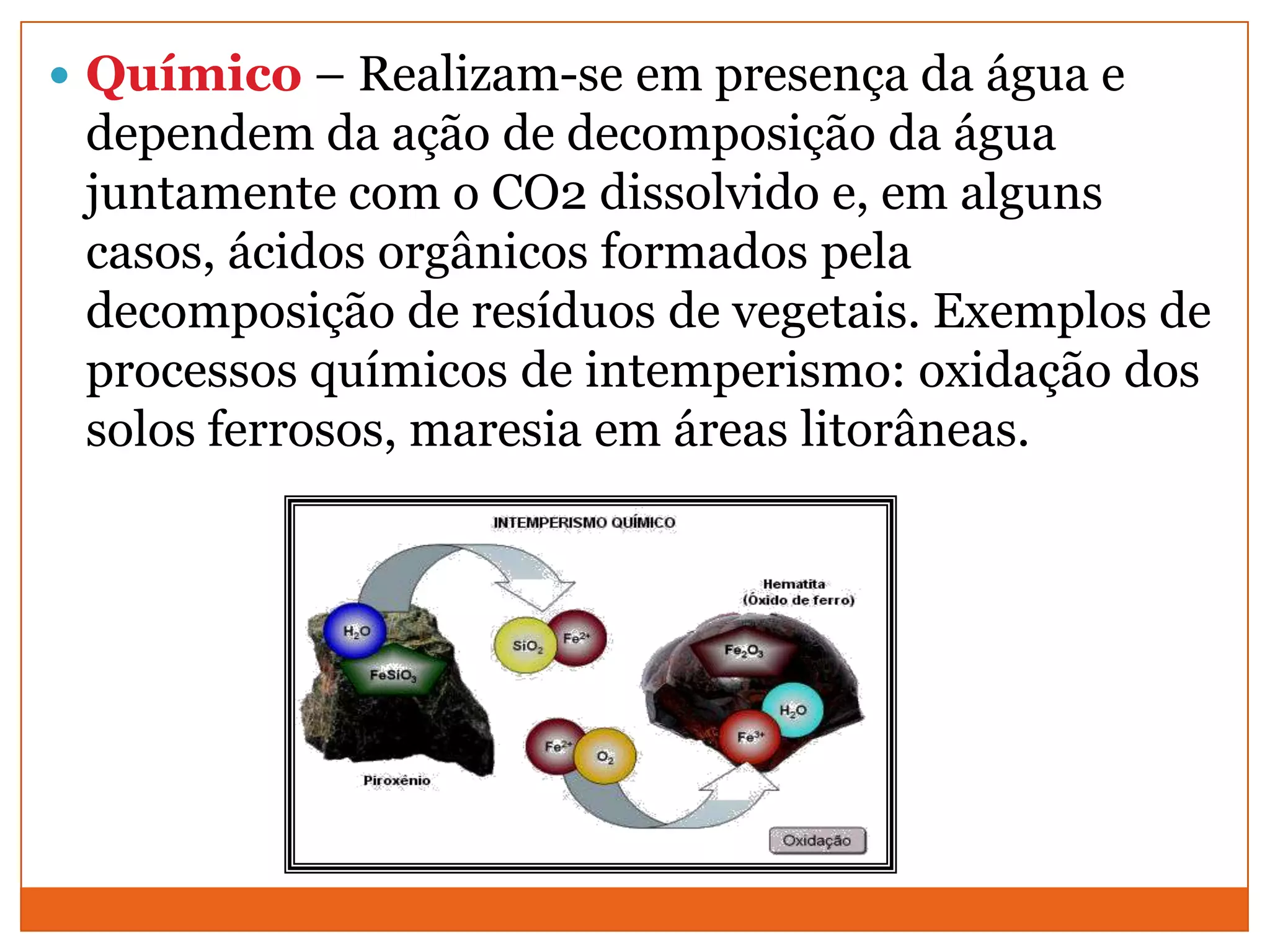  Químico – Realizam-se em presença da água e
 dependem da ação de decomposição da água
 juntamente com o CO2 dissolvido e, em alguns
 casos, ácidos orgânicos formados pela
 decomposição de resíduos de vegetais. Exemplos de
 processos químicos de intemperismo: oxidação dos
 solos ferrosos, maresia em áreas litorâneas.
 