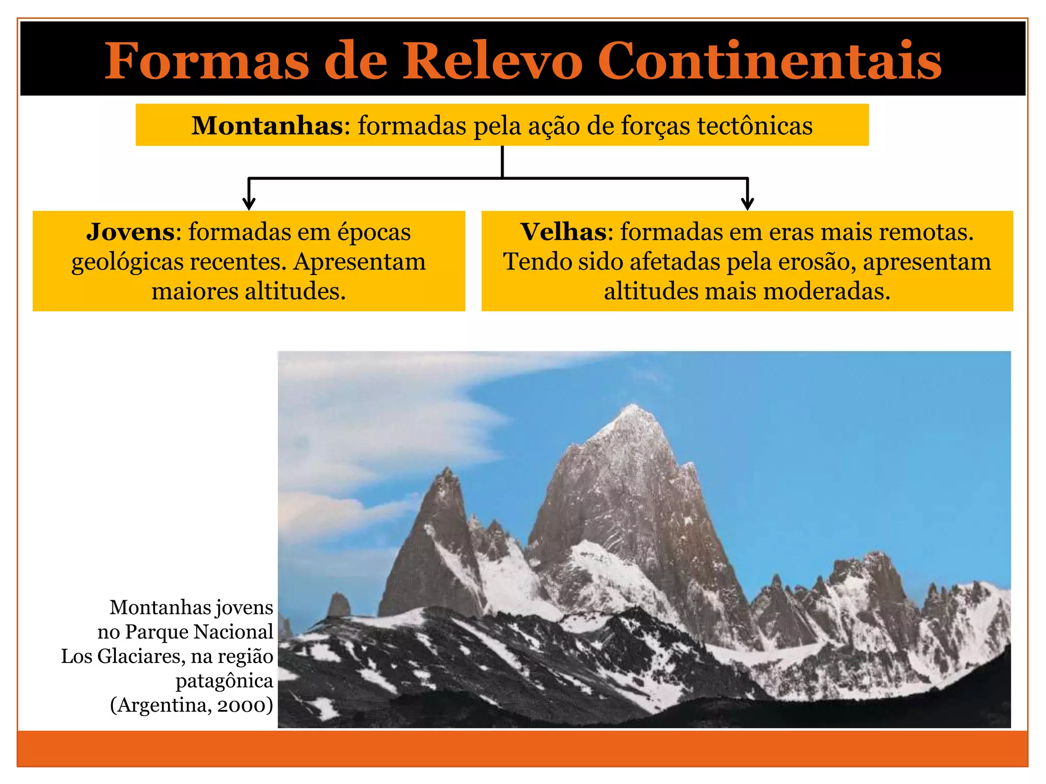 Formas de Relevo Continentais
              Montanhas: formadas pela ação de forças tectônicas



  Jovens: formadas em épocas            Velhas: formadas em eras mais remotas.
 geológicas recentes. Apresentam       Tendo sido afetadas pela erosão, apresentam
        maiores altitudes.                      altitudes mais moderadas.




     Montanhas jovens
    no Parque Nacional
Los Glaciares, na região
            patagônica
     (Argentina, 2000)
 