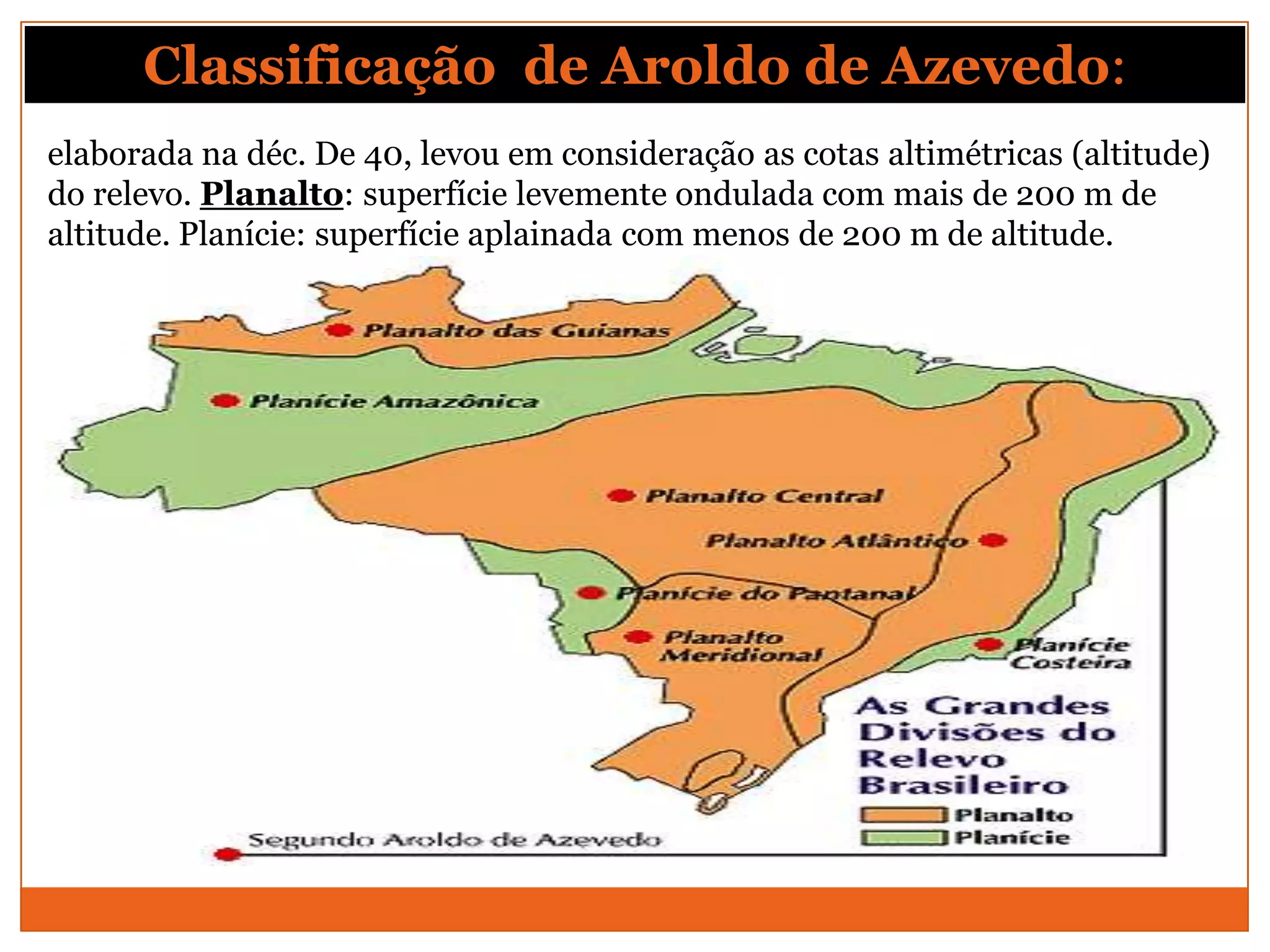 Classificação de Aroldo de Azevedo:
elaborada na déc. De 40, levou em consideração as cotas altimétricas (altitude)
do relevo. Planalto: superfície levemente ondulada com mais de 200 m de
altitude. Planície: superfície aplainada com menos de 200 m de altitude.
 