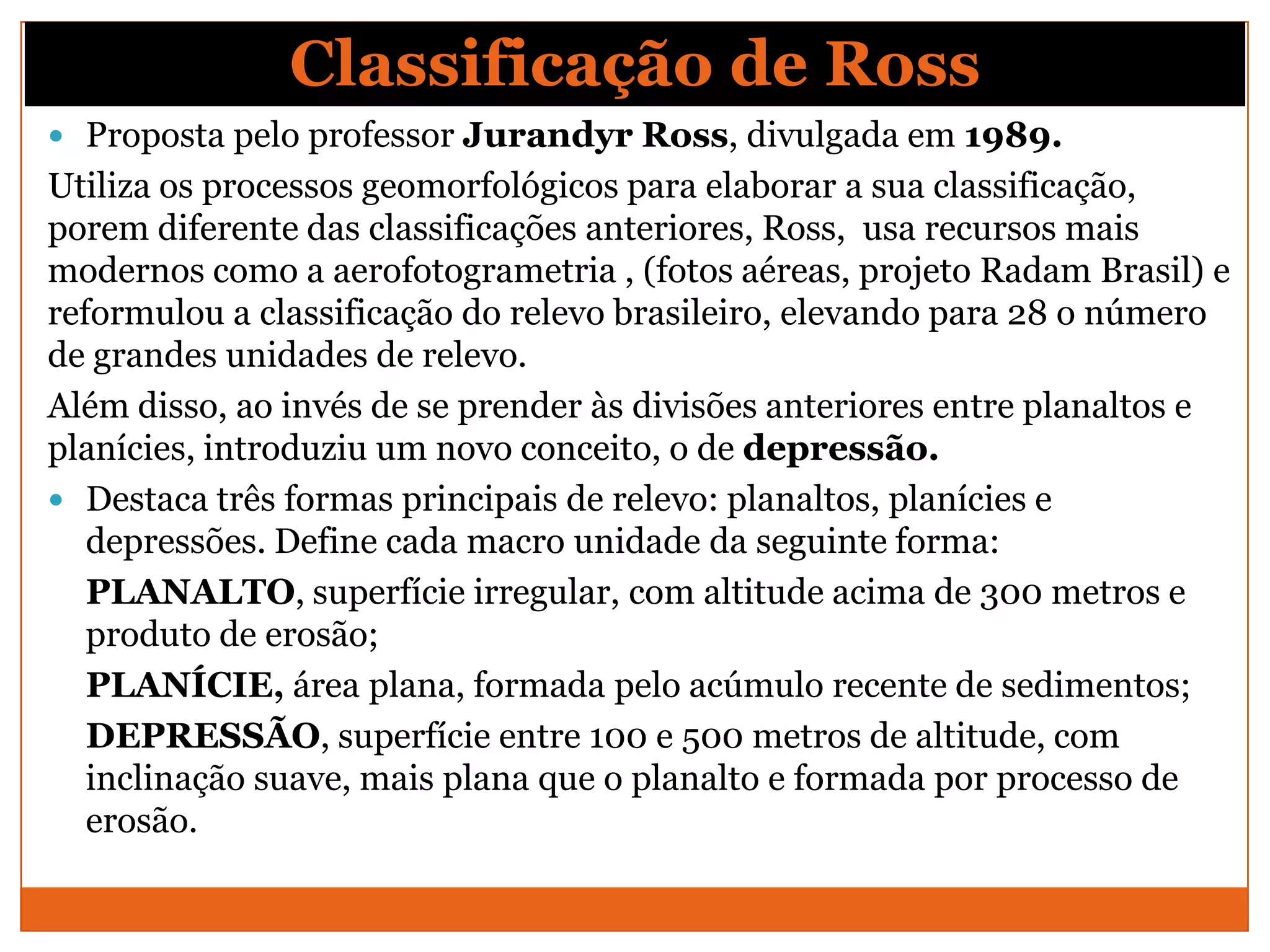 Classificação de Ross
 Proposta pelo professor Jurandyr Ross, divulgada em 1989.
Utiliza os processos geomorfológicos para elaborar a sua classificação,
porem diferente das classificações anteriores, Ross, usa recursos mais
modernos como a aerofotogrametria , (fotos aéreas, projeto Radam Brasil) e
reformulou a classificação do relevo brasileiro, elevando para 28 o número
de grandes unidades de relevo.
Além disso, ao invés de se prender às divisões anteriores entre planaltos e
planícies, introduziu um novo conceito, o de depressão.
 Destaca três formas principais de relevo: planaltos, planícies e
   depressões. Define cada macro unidade da seguinte forma:
   PLANALTO, superfície irregular, com altitude acima de 300 metros e
   produto de erosão;
   PLANÍCIE, área plana, formada pelo acúmulo recente de sedimentos;
   DEPRESSÃO, superfície entre 100 e 500 metros de altitude, com
   inclinação suave, mais plana que o planalto e formada por processo de
   erosão.
 