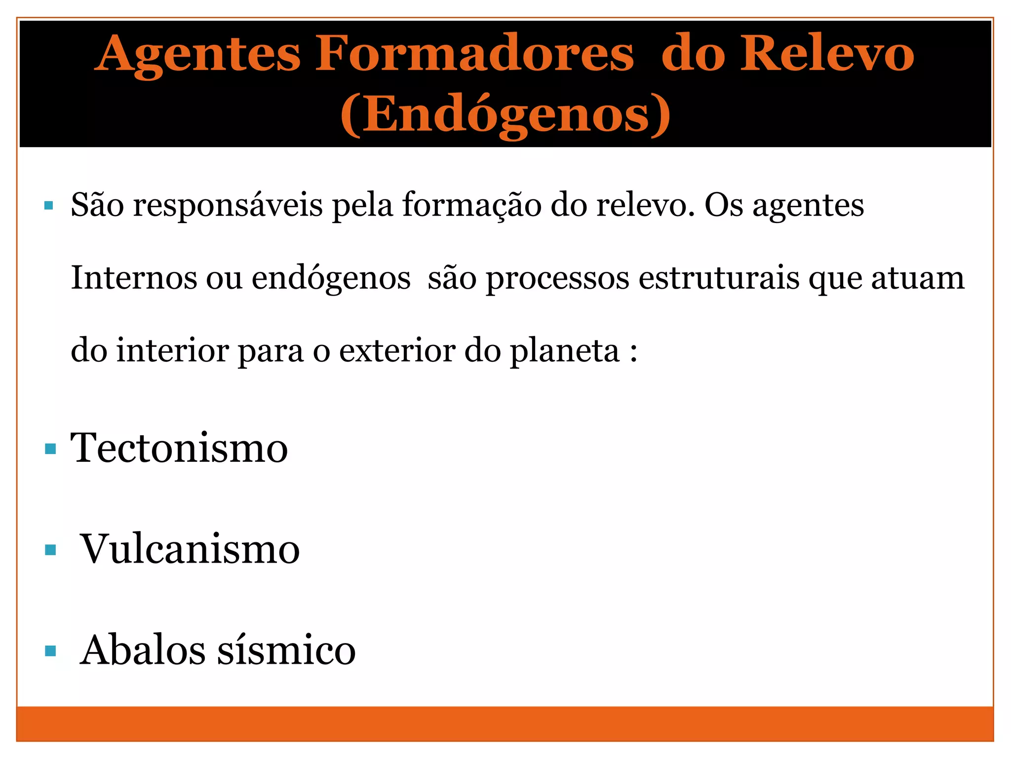 Agentes Formadores do Relevo
            (Endógenos)
 São responsáveis pela formação do relevo. Os agentes

 Internos ou endógenos são processos estruturais que atuam

 do interior para o exterior do planeta :

 Tectonismo

 Vulcanismo

 Abalos sísmico
 
