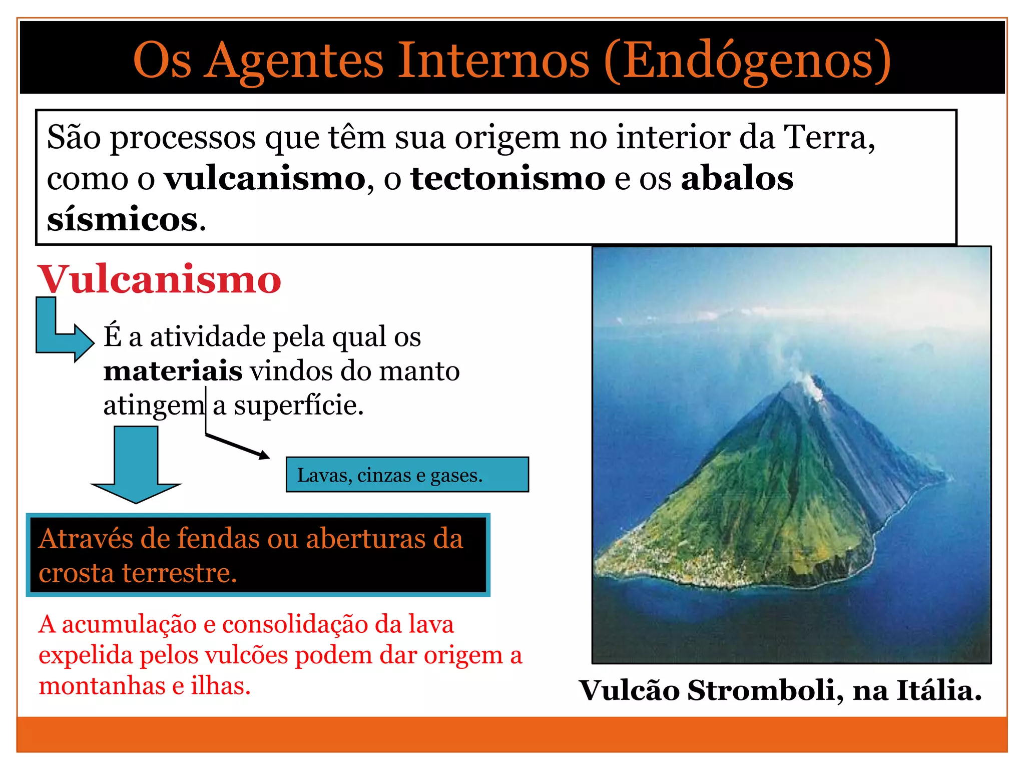 Os Agentes Internos (Endógenos)
São processos que têm sua origem no interior da Terra,
como o vulcanismo, o tectonismo e os abalos
sísmicos.
Vulcanismo
     É a atividade pela qual os
     materiais vindos do manto
     atingem a superfície.

                     Lavas, cinzas e gases.


Através de fendas ou aberturas da
crosta terrestre.
A acumulação e consolidação da lava
expelida pelos vulcões podem dar origem a
montanhas e ilhas.                            Vulcão Stromboli, na Itália.
 