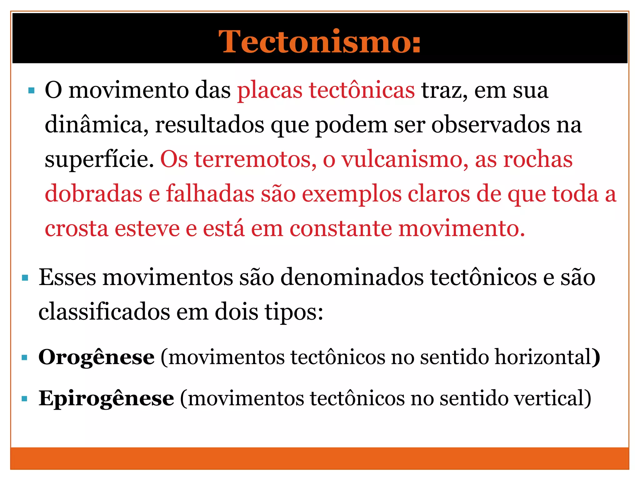 Tectonismo:
 O movimento das placas tectônicas traz, em sua
  dinâmica, resultados que podem ser observados na
  superfície. Os terremotos, o vulcanismo, as rochas
  dobradas e falhadas são exemplos claros de que toda a
  crosta esteve e está em constante movimento.

 Esses movimentos são denominados tectônicos e são
 classificados em dois tipos:
 Orogênese (movimentos tectônicos no sentido horizontal)

 Epirogênese (movimentos tectônicos no sentido vertical)
 