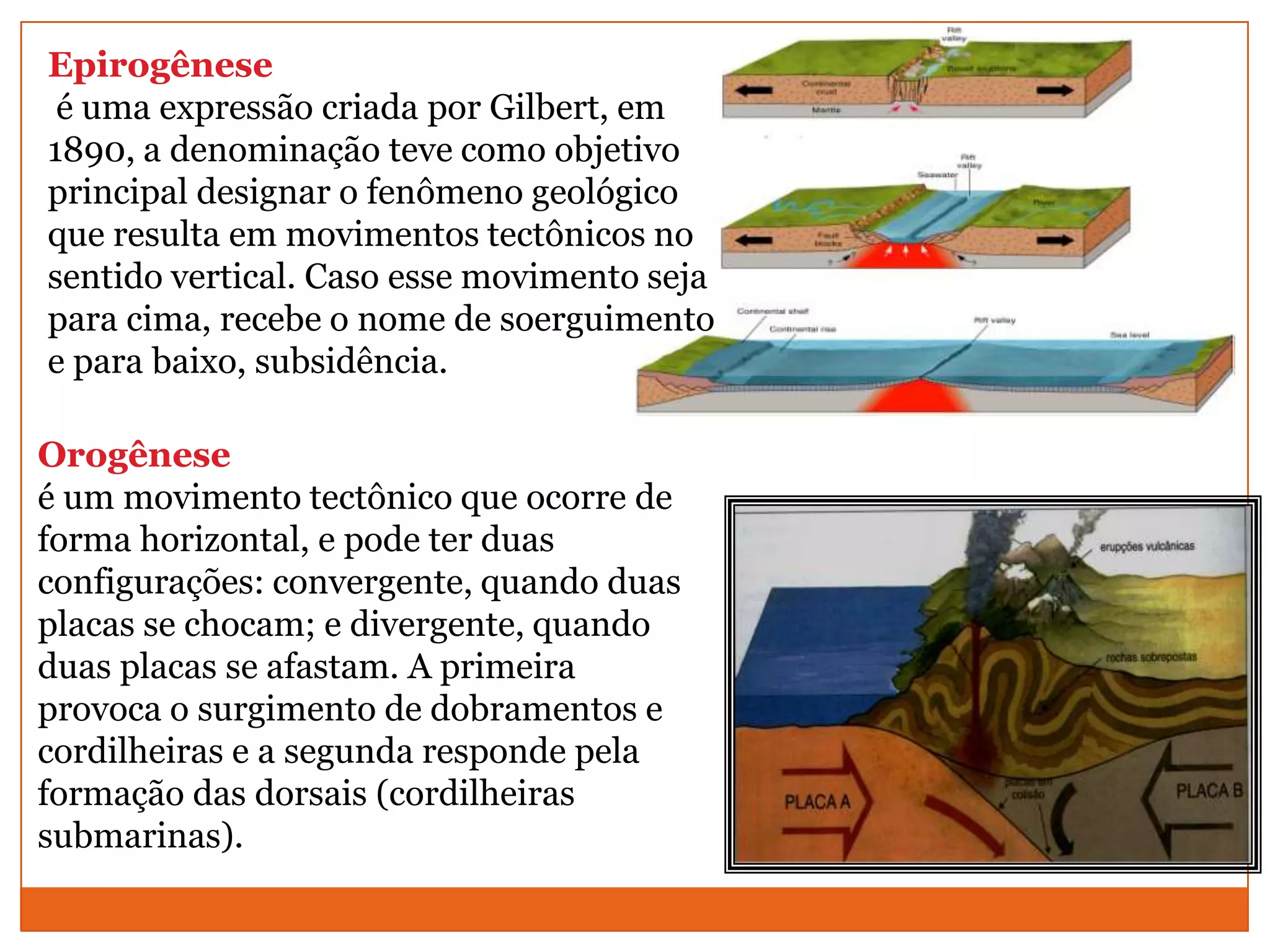 Epirogênese
 é uma expressão criada por Gilbert, em
1890, a denominação teve como objetivo
principal designar o fenômeno geológico
que resulta em movimentos tectônicos no
sentido vertical. Caso esse movimento seja
para cima, recebe o nome de soerguimento
e para baixo, subsidência.

Orogênese
é um movimento tectônico que ocorre de
forma horizontal, e pode ter duas
configurações: convergente, quando duas
placas se chocam; e divergente, quando
duas placas se afastam. A primeira
provoca o surgimento de dobramentos e
cordilheiras e a segunda responde pela
formação das dorsais (cordilheiras
submarinas).
 