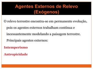 Agentes Externos de Relevo
              (Exógenos)
O relevo terrestre encontra-se em permanente evolução,
 pois os agentes externos trabalham contínua e
 incessantemente modelando a paisagem terrestre.
 Principais agentes externos:

Intemperismo

Antropicidade
 