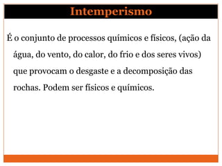Intemperismo

É o conjunto de processos químicos e físicos, (ação da
 água, do vento, do calor, do frio e dos seres vivos)
 que provocam o desgaste e a decomposição das
 rochas. Podem ser físicos e químicos.
 