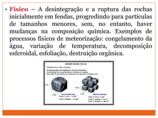  Físico – A desintegração e a ruptura das rochas
 inicialmente em fendas, progredindo para partículas
 de tamanhos menores, sem, no entanto, haver
 mudanças na composição química. Exemplos de
 processos físicos de meteorização: congelamento da
 água, variação de temperatura, decomposição
 esferoidal, esfoliação, destruição orgânica.
 