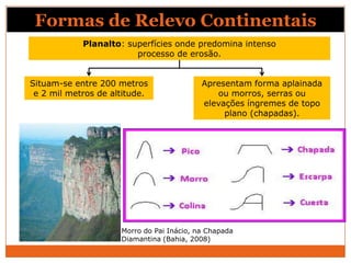 Formas de Relevo Continentais
            Planalto: superfícies onde predomina intenso
                        processo de erosão.


Situam-se entre 200 metros                 Apresentam forma aplainada
 e 2 mil metros de altitude.                  ou morros, serras ou
                                           elevações íngremes de topo
                                                plano (chapadas).




                     Morro do Pai Inácio, na Chapada
                     Diamantina (Bahia, 2008)
 