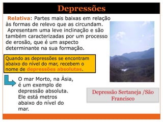 Depressões
 Relativa: Partes mais baixas em relação
às formas de relevo que as circundam.
 Apresentam uma leve inclinação e são
também caracterizadas por um processo
de erosão, que é um aspecto
determinante na sua formação.

Quando as depressões se encontram
abaixo do nível do mar, recebem o
nome de depressões absolutas.

     O mar Morto, na Ásia,
     é um exemplo de
     depressão absoluta.            Depressão Sertaneja /São
     Ele está metros                       Francisco
     abaixo do nível do
     mar.
 