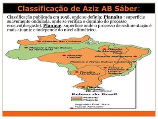 Classificação de Aziz AB Sáber:
Classificação publicada em 1958, onde se definia: Planalto : superfície
suavemente ondulada, onde se verifica o domínio do processo
erosivo(desgaste). Planície: superfície onde o processo de sedimentação é
mais atuante e independe do nível altimétrico.
 