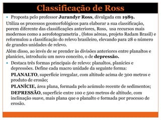 Classificação de Ross
 Proposta pelo professor Jurandyr Ross, divulgada em 1989.
Utiliza os processos geomorfológicos para elaborar a sua classificação,
porem diferente das classificações anteriores, Ross, usa recursos mais
modernos como a aerofotogrametria , (fotos aéreas, projeto Radam Brasil) e
reformulou a classificação do relevo brasileiro, elevando para 28 o número
de grandes unidades de relevo.
Além disso, ao invés de se prender às divisões anteriores entre planaltos e
planícies, introduziu um novo conceito, o de depressão.
 Destaca três formas principais de relevo: planaltos, planícies e
   depressões. Define cada macro unidade da seguinte forma:
   PLANALTO, superfície irregular, com altitude acima de 300 metros e
   produto de erosão;
   PLANÍCIE, área plana, formada pelo acúmulo recente de sedimentos;
   DEPRESSÃO, superfície entre 100 e 500 metros de altitude, com
   inclinação suave, mais plana que o planalto e formada por processo de
   erosão.
 