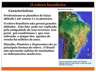 O relevo brasileiro
                                           Mapa Relevo brasileiro
   Características
Predominam os planaltos de baixa
altitude ( até 1200m ) e as planícies.
O relevo brasileiro não possui grandes
altitudes . Este fato pode ser explicado
pela antiguidade de seus terrenos (em
geral, pré-cambrianos ) que vem
sofrendo o ataque dos agentes de
erosão há milhões de anos.
Planalto, Planícies e Depressões são as
principais formas de relevo . O Brasil
não apresenta cadeias de montanhas
ou dobramentos modernos .

                                             As Cores variam de acordo com níveis de
                                             altitude indo dos mais baixos ( verde) aos mais
                                             elevados ( marrom)
 