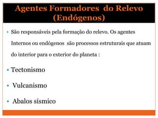 Agentes Formadores do Relevo
            (Endógenos)
 São responsáveis pela formação do relevo. Os agentes

 Internos ou endógenos são processos estruturais que atuam

 do interior para o exterior do planeta :

 Tectonismo

 Vulcanismo

 Abalos sísmico
 