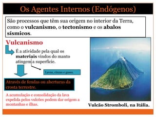 Os Agentes Internos (Endógenos)
São processos que têm sua origem no interior da Terra,
como o vulcanismo, o tectonismo e os abalos
sísmicos.
Vulcanismo
     É a atividade pela qual os
     materiais vindos do manto
     atingem a superfície.

                     Lavas, cinzas e gases.


Através de fendas ou aberturas da
crosta terrestre.
A acumulação e consolidação da lava
expelida pelos vulcões podem dar origem a
montanhas e ilhas.                            Vulcão Stromboli, na Itália.
 