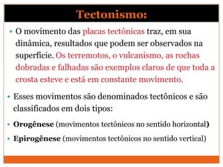 Tectonismo:
 O movimento das placas tectônicas traz, em sua
  dinâmica, resultados que podem ser observados na
  superfície. Os terremotos, o vulcanismo, as rochas
  dobradas e falhadas são exemplos claros de que toda a
  crosta esteve e está em constante movimento.

 Esses movimentos são denominados tectônicos e são
 classificados em dois tipos:
 Orogênese (movimentos tectônicos no sentido horizontal)

 Epirogênese (movimentos tectônicos no sentido vertical)
 
