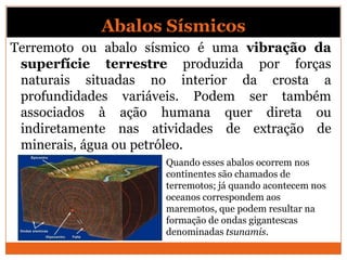 Abalos Sísmicos
Terremoto ou abalo sísmico é uma vibração da
 superfície terrestre produzida por forças
 naturais situadas no interior da crosta a
 profundidades variáveis. Podem ser também
 associados à ação humana quer direta ou
 indiretamente nas atividades de extração de
 minerais, água ou petróleo.
                     Quando esses abalos ocorrem nos
                     continentes são chamados de
                     terremotos; já quando acontecem nos
                     oceanos correspondem aos
                     maremotos, que podem resultar na
                     formação de ondas gigantescas
                     denominadas tsunamis.
 
