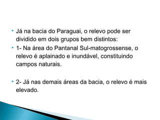  Já na bacia do Paraguai, o relevo pode ser
dividido em dois grupos bem distintos:
 1- Na área do Pantanal Sul-matogrossense, o
relevo é aplainado e inundável, constituindo
campos naturais.
 2- Já nas demais áreas da bacia, o relevo é mais
elevado.
 