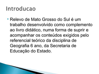  Relevo de Mato Grosso do Sul é um
trabalho desenvolvido como complemento
ao livro didático, numa forma de suprir e
acompanhar os conteúdos exigidos pelo
referencial teórico da disciplina de
Geografia 6 ano, da Secretaria de
Educação do Estado.
 