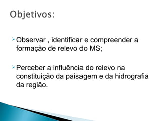 Observar , identificar e compreender a
formação de relevo do MS;
Perceber a influência do relevo na
constituição da paisagem e da hidrografia
da região.
 